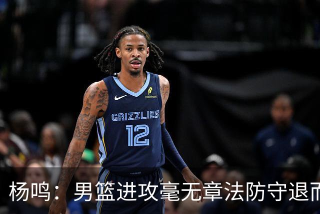 杨鸣：男篮进攻毫无章法防守退而不守 能力&配合&斗志&心态都不行